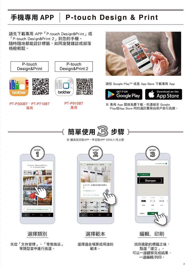 手機專用 A | P Design & Print請先下載專用 APP Ptouch Design&Print」或 Ptouch Design&Print2」到您的手機隨時隨地都能設計標籤如同瀏覽雜誌或部落格般輕鬆。P-touchP-touchDesign& PrintDesign&Print 2brotherPT-P300BT、PT-P710BT專用STEPP-touch Design&Print P- にからbrotherPT-P910BT專用請從 Google Play 或是 App Store 下載專用 AppDownload on theGET IT ONGoogle PlayApp Store 專用 App 開放免費下載但連線至 GooglePlay或App Store 時的通訊費用由用戶自行負擔。簡單使用  步驟※ 圖為日文版APP,中文版APP 2020.11月上架STEP2ラベルシャンプーはな ラベルはこちらからSTEPShampoo- 0選擇類別選擇範本編輯,印刷先從文件管理」、「零售商店」等類型當中進行挑選。選擇適合場景或用途的範本。找到喜歡的標籤之後,點選「建立」。可以一邊觀察完成結果,一邊編輯/列印。2