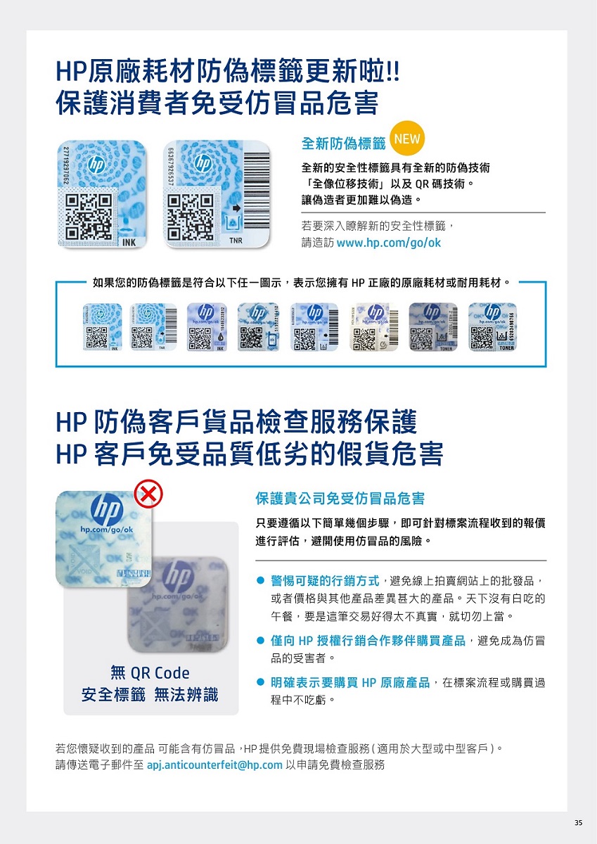 HP原廠耗材防偽標籤更新啦!!保護消費者免受仿冒品危害全新防偽標籤 NEW全新的安全性標籤具有全新的防偽技術全像位移技術以及QR碼技術。讓偽造者更加難以偽造。INKTNR若要深入瞭解新的安全性標籤,請造訪 www..com/go/ok如果您的防偽標籤是符合以下任一圖示,表示您擁有HP正廠的原廠耗材或耐用耗材。 HP 防偽客戶貨品檢查服務保護HP 客戶免受品質低劣的假貨危害hphp.com/go/ok 保護貴公司免受仿冒品危害只要遵循以下簡單幾個步驟,即可針對標案流程收到的報價進行評估,避開使用仿冒品的風險。hphp.com/go/ok 警惕可疑的行銷方式,避免線上拍賣網站上的批發品,或者價格與其他產品差異甚大的產品。天下沒有白吃的午餐,要是這筆交易好得太不真實,就切勿上當。 僅向 HP 授權行銷合作夥伴購買產品,避免成為仿冒品的受害者。無 QR Code安全標籤 無法辨識 明確表示要購買 HP 原廠產品,在標案流程或購買過程中不吃虧。若您懷疑收到的產品 可能含有仿冒品,HP提供免費現場檢查服務(適用於大型或中型客戶)。請傳送電子郵件至 apj.anticounterfeit@hp.com 以申請免費檢查服務35