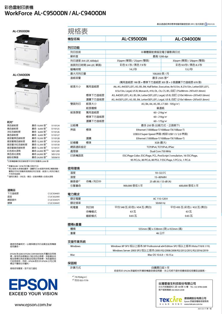 彩雷射WorkForce AL900DNAL-C9400DNAL-C9500DN規格表機型名稱AL-C9500DN功能產品通過部  R3126AL-C9400DN印技術解析度半導體雷射掃描及電子顯影印式最高 1200 dpi速度  600dpi列印間  LEF 暖機時間35ppm 單25ppm雙面彩色9.1/ 14.230ppm單面/20ppm(雙面彩色/黑色 13.2 秒列印100000/月AL-C9400DN進紙容量紙大小萬用進紙匣準下方進紙匣選購下方進紙匣雙面列印紙大小最多 2505 (用進紙匣190+準下方進紙匣 305+3個選購下方進紙匣 60 A6  A4(LEF) A3  B4 Half leter Executive 8x10.5in 8.27x13in Letter() Legal US B Monarch 10 DL C6    (75x98mm-297x431.8mm) A4(SEFLEF), A3, B5, B4, Letter(SEF,LEF), Legal, , 訂 (210x148mm-297x431.8mm), A4(SEF ), A3, B5, B4, Letter(SEF,LEF), Legal, US B, 自訂 (210x148mm-297x431.8mm)A3, B4, A4, A5, B5, LT (60-105g/)種類普通紙紙張厚度萬用進紙匣準下方進紙匣選購下方進紙匣耗材黑色青色碳粉匣高容量黑色碳粉匣高容量青色碳粉匣高容量洋紅色碳粉匣高容量黃色碳粉匣彩色 張 張張 張 19,500 張  張110124出紙標110125界面標準110126110127選購記憶體標準黑色筒碳粉收集器壽命 12,300張壽命 12,300張壽命 24,000 張 壽命24,000張壽命 24,000 張 5050610$110130路通訊協定處器5051210印表機語言印表機碳粉列印張 2000張 / 19798 列印量方法60-216g/60-216g/60-175g/最多 250 張 (出紙方式:正面朝下)Ethernet (1000Base-T/100Base-TX/10Base-T)USB3.0 Super-Speed 界面(USB 1.1/2.0界面)Ethernet (1000Base-T/100Base-TX/10Base-T)3GB (最大)TCP/IPv4, TCP/IPv6, IPSecDual Core 750 MHzESC/Page-Color, ESC/Page, PCL, PostScript 3 emulation, 16 ESC/Page,95 , 80 PCL6, 80 , 7 ESC/Page, 5 , 1 PCL6 張 5 影像列印A4紙張張數實際列印張面的列紙張大小列印模式*適用於黃色、洋紅色,色,時3感光滾使用環境溫度溼度引擎壽命1032.5°C1580%RH待機/列印中25 dB (A) / 53 dB(A)900,000張5600,000張5年選購品下方進紙理網路C12C934401電力需求C12C932091額定電壓C12C934471AC 110-120V硬碟C12C934441額定頻率50/60 Hz耗電量列印時待機模式睡眠模式平均 (彩色)/454瓦(黑白)平均495瓦(彩色)/432瓦(黑白)63瓦63瓦0.65瓦0.65瓦體積&重量體積555mm (寬)538mm(深)x453mm(高)重量46 公斤支援作業系統請使用原廠耗材,以確保最佳列印品質並延長使用壽命Windows SEIKO  CORPORATION 所屬的標。產品才能沿用,產品名稱及標產品或是註冊商標,自行註冊使用。,EPSON  EPSON 公司之商標任何權利。Mac規格若有,恕不另行通知EPSONEXCEED YOUR VISIONwww.epson.com.tw保固期計算方式* -/)*  150-7779Windows XP SP3 或以上版本/XP Professional x64 Edition  或以上版本/Vista/7/8/8.1/10,Windows Server 2003 SP2 或以上版本/2003 R2/2008/2008 R2/2012/2012 R2/2016/2019Mac  10.6.8  10.15x自購買日起1年若使用非 EPSON 原廠耗材導致機器受損或問題,本公司將不提供免費保固或免費取。台灣愛普生科技股份有限公司台北市松仁路100號15樓 TEL:()客戶服務專線 (02) 8024-2008 網股份有限公司Epson 原廠授權服務商數t www.tekcare.com.tw