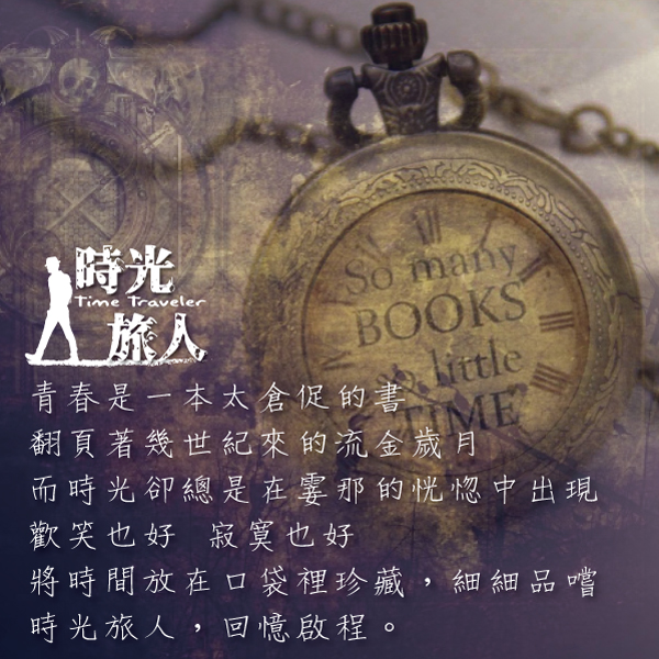 時光Time TravelerSo manyBOOKS青春是一本太倉促的書ME翻頁著幾世紀來的流金歲月而時光卻總是在霎那的恍惚中出現歡笑也好寂寞也好將時間放在口袋裡珍藏,細細品嚐時光旅人,回憶啟程。