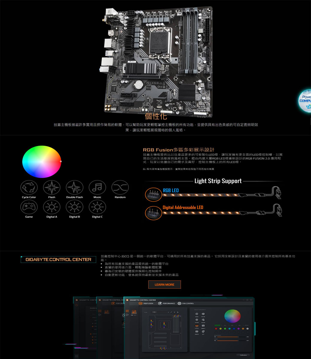 個性化主機板搭載許多實用操作簡易的軟體可以幫助玩家更輕鬆掌控主機板的所有功能並提供具有出色美感的可自定義照明效果讓玩家輕鬆現獨特的個人風格 Fusion多區多彩展示設計技嘉主機板提供比以往產品更多的可客製化LED讓玩家擁有更全面的LED燈控制權以展現自己的生活態度與風格主張RGB LED燈重新設計的RGB FUSION 2.0 應用程式,玩家以據自己的需求及喜好,控制主機板上的所有LED燈光為展示,實際效果則依型號而有所Light Strip SupportRGB LEDycle ColorFlashDouble FlashMusicRandomGameDigital ADigital BDigital CDigital Addressable LED OL 技嘉控制中心 (GCC)是一個統一的軟體平台,於所有技嘉支援的產品。它採用全新設計且直覺的使用者介面來控制所有基本功能。為所有技嘉支援的產品提供統一的軟體平台 直覺的使用者介面,輕鬆檢驗軟體配置 專為已安裝的硬體提供化控制組件自動更新功能,使系統保持最新並支援未來的產品LEARN MORE CONTRGIGABYTE  CGIGABYTE CONTROL CENTERRGB FUSIONPERFORMANCEFAN CONTROLCOMPLCE