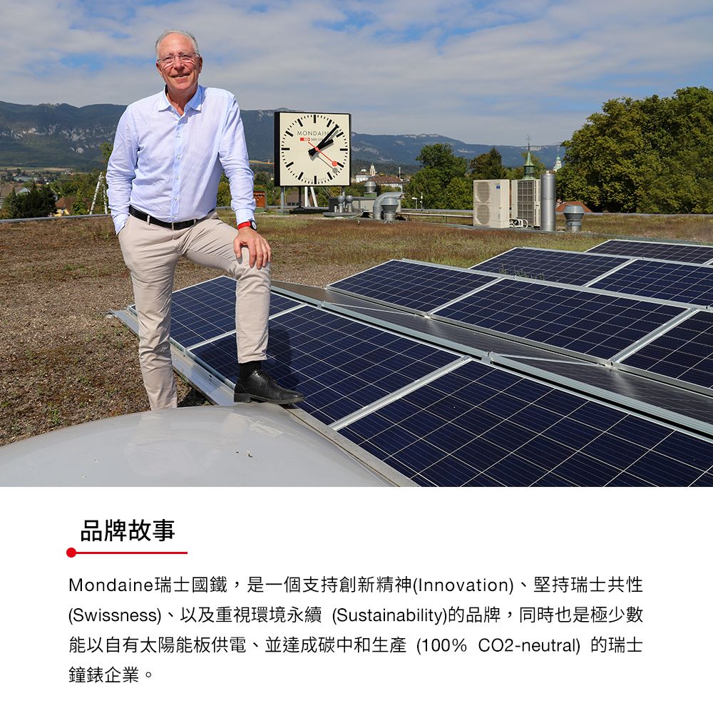 MONDAIN品牌故事Mondaine瑞士國鐵,是一個支持創新精神(Innovation)、堅持瑞士共性(Swissness)、以及重視環境永續 (Sustainability)的品牌,同時也是極少數能以自有太陽能板供電、並達成碳中和生產 (100% CO2-neutral)的瑞士鐘錶企業。